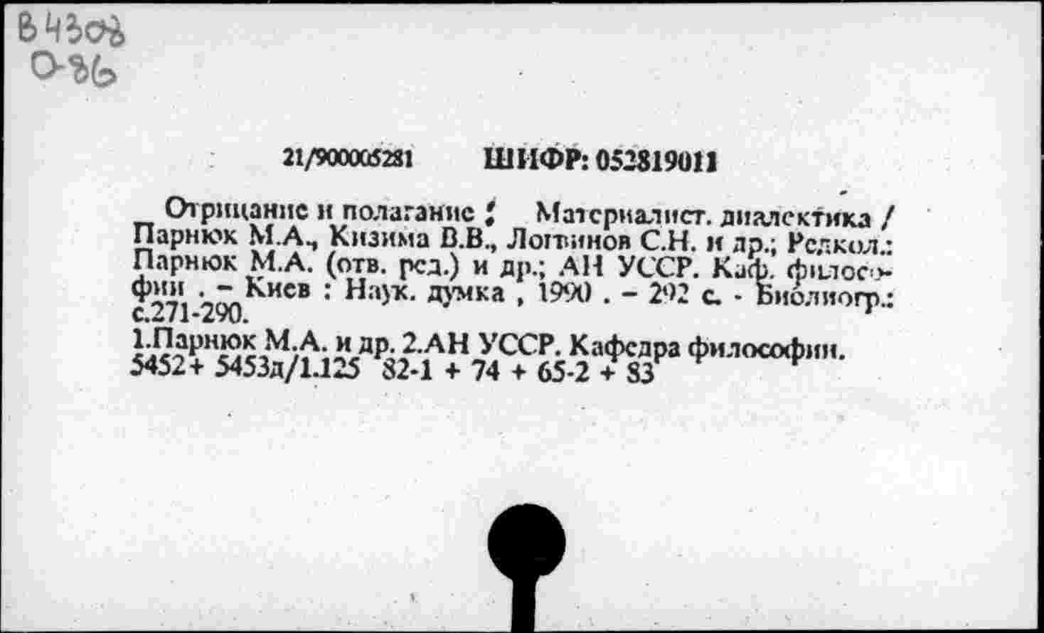 ﻿
21/900005281	Ш ИФР: 052819011
Отрицание и полаганис Материалист. диалектика / Парнюк М.А., Кизима В.В., Лоттинов С.Н. и др.; Рсчкол • Парнюк М А. (отв. рсд.) и др.; АН УССР. Каф. фцлос-> Ф«« ^Кисв : Н:'}х. ДУМК» . 1990 . - 292 с. • Биолиогп.; €.2/1-290.	'
УССР- КаФсДра философии,
5452+ Я53д/1.125 82-1 + 74 + 65-2 + 83